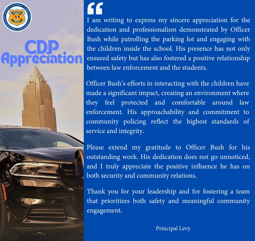 I am writing to express my sincere appreciation for the dedication and professionalism demonstrated by Officer Bush while patrolling the parking lot and engaging with the children inside the school. His presence has not only ensured safety but has also fostered a positive relationship between law enforcement and the students.

Officer Bush’s efforts in interacting with the children have made a significant impact, creating an environment where they feel protected and comfortable around law enforcement. His approachability and commitment to community policing reflect the highest standards of service and integrity.

Please extend my gratitude to Officer Bush for his outstanding work. His dedication does not go unnoticed, and I truly appreciate the positive influence he has on both security and community relations.

Thank you for your leadership and for fostering a team that prioritizes both safety and meaningful community engagement.

– Principal Levy